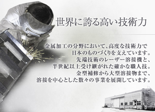 世界に誇る高い技術力：金型・試作金型補修に自信のある株式会社増田鐵工所では金属製品加工の分野において、高度な技術力で日本のものづくりを支えています。最先端技術の溶接機と、半世紀以上受け継がれた確かな職人技。金型補修から大型溶接物まで、溶接を中心とした数々の事業を展開しています。 